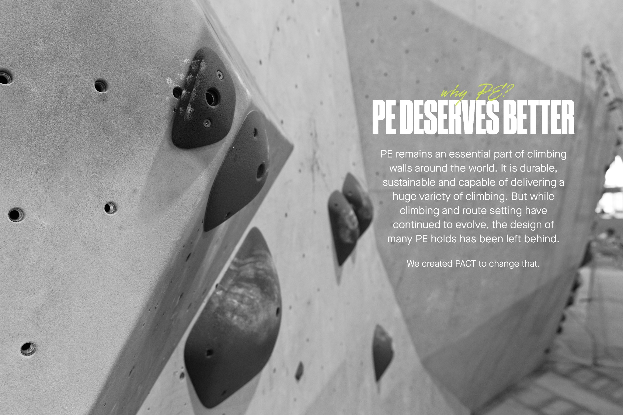Why PE? PE deserves better. PE remains an essential part of climbing walls around the world. It is durable, sustainable and capable of delivering a huge variety of climbing. But while climbing and route setting have continued to evolve, the design of many PE holds has been left behind. We created PACT to change that.